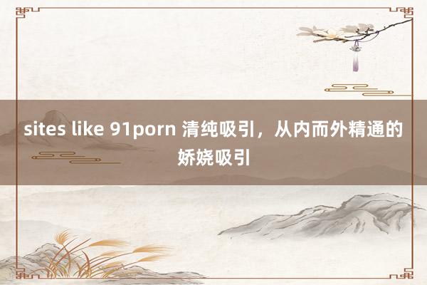 sites like 91porn 清纯吸引，从内而外精通的娇娆吸引