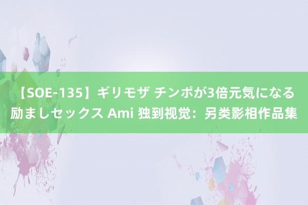 【SOE-135】ギリモザ チンポが3倍元気になる励ましセックス Ami 独到视觉：另类影相作品集