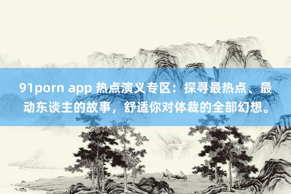 91porn app 热点演义专区：探寻最热点、最动东谈主的故事，舒适你对体裁的全部幻想。