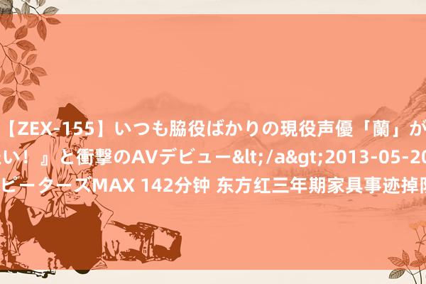 【ZEX-155】いつも脇役ばかりの現役声優「蘭」が『私も主役になりたい！』と衝撃のAVデビュー</a>2013-05-20ピーターズMAX&$ピーターズMAX 142分钟 东方红三年期家具事迹掉队：东方红启兴三年抓有A三年跌超50%，界限缩水4.58亿