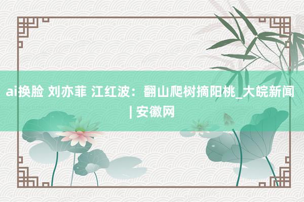 ai换脸 刘亦菲 江红波：翻山爬树摘阳桃_大皖新闻 | 安徽网