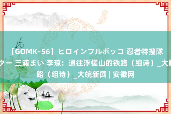 【GOMK-56】ヒロインフルボッコ 忍者特捜隊バードファイター 三浦まい 李琼：通往浮槎山的铁路（组诗）_大皖新闻 | 安徽网