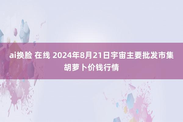 ai换脸 在线 2024年8月21日宇宙主要批发市集胡萝卜价钱行情