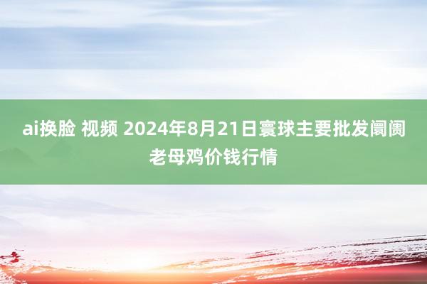 ai换脸 视频 2024年8月21日寰球主要批发阛阓老母鸡价钱行情