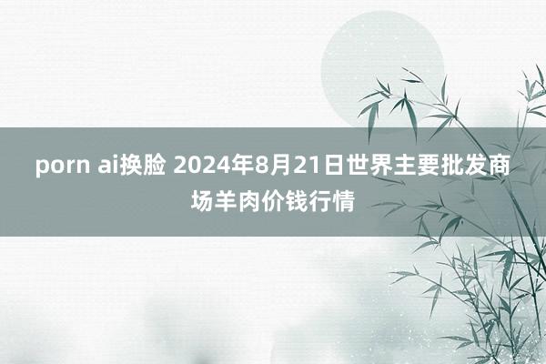 porn ai换脸 2024年8月21日世界主要批发商场羊肉价钱行情