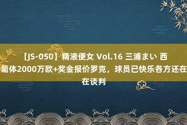 【JS-050】精液便女 Vol.16 三浦まい 西媒：葡体2000万欧+奖金报价罗克，球员已快乐各方还在谈判