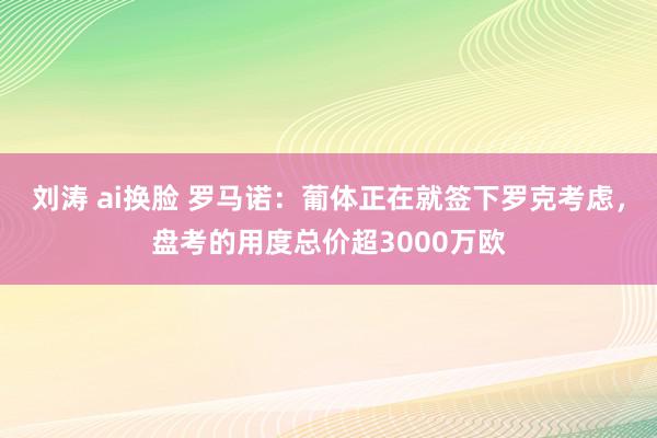 刘涛 ai换脸 罗马诺：葡体正在就签下罗克考虑，盘考的用度总价超3000万欧