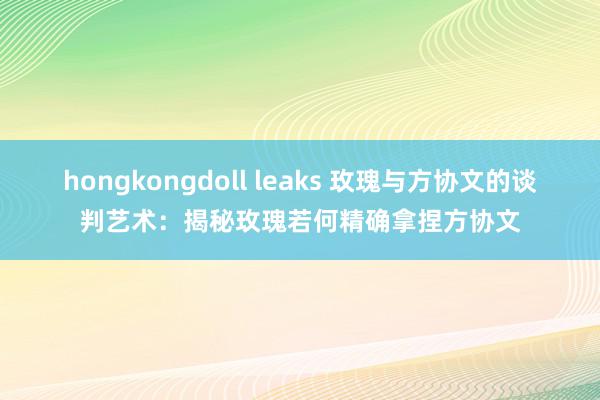 hongkongdoll leaks 玫瑰与方协文的谈判艺术：揭秘玫瑰若何精确拿捏方协文