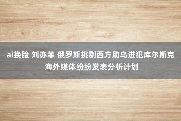 ai换脸 刘亦菲 俄罗斯挑剔西方助乌进犯库尔斯克 海外媒体纷纷发表分析计划