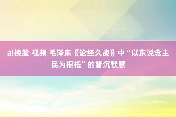 ai换脸 视频 毛泽东《论经久战》中“以东说念主民为根柢”的管沉默慧