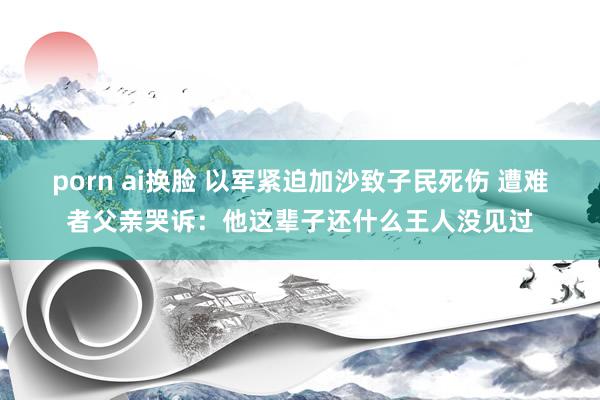 porn ai换脸 以军紧迫加沙致子民死伤 遭难者父亲哭诉：他这辈子还什么王人没见过