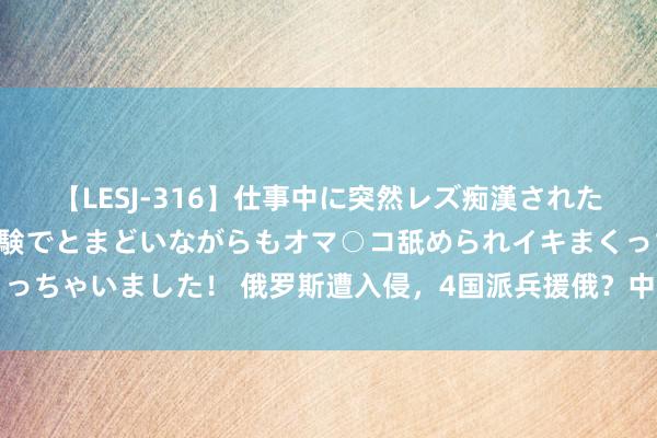 【LESJ-316】仕事中に突然レズ痴漢された私（ノンケ）初めての経験でとまどいながらもオマ○コ舐められイキまくっちゃいました！ 俄罗斯遭入侵，4国派兵援俄？中国有莫得必要入手烦嚣