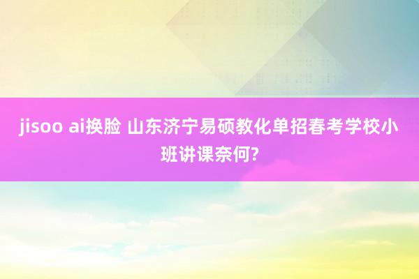 jisoo ai换脸 山东济宁易硕教化单招春考学校小班讲课奈何?