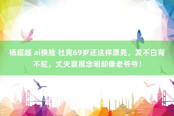 杨超越 ai换脸 杜宪69岁还这样漂亮，发不白背不驼，丈夫禀报念明却像老爷爷！