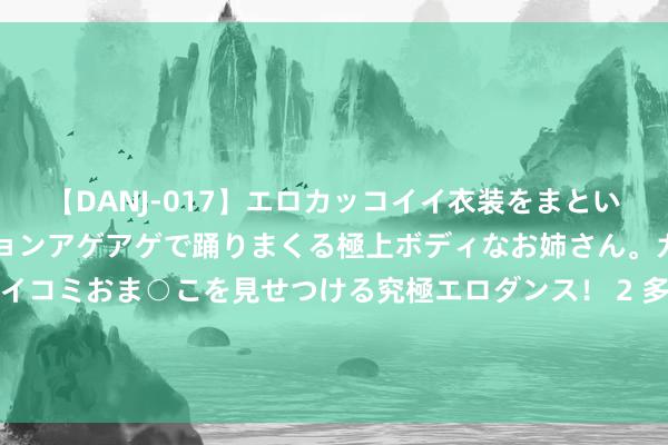 【DANJ-017】エロカッコイイ衣装をまとい、エグイポーズでテンションアゲアゲで踊りまくる極上ボディなお姉さん。ガンガンに腰を振り、クイコミおま○こを見せつける究極エロダンス！ 2 多巴胺文物妆容！更适宜中国宝宝体质的表情（国风创作主说念主|以疼爱为名）