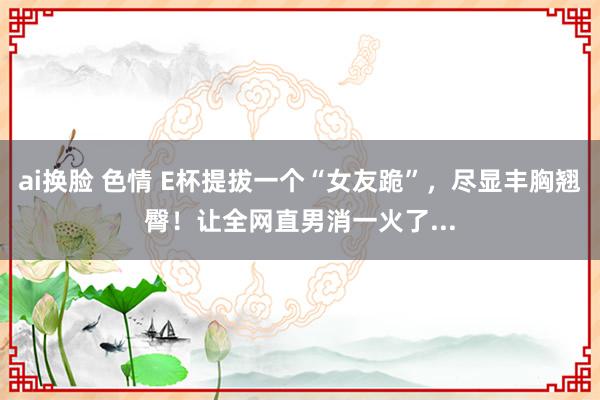 ai换脸 色情 E杯提拔一个“女友跪”，尽显丰胸翘臀！让全网直男消一火了...