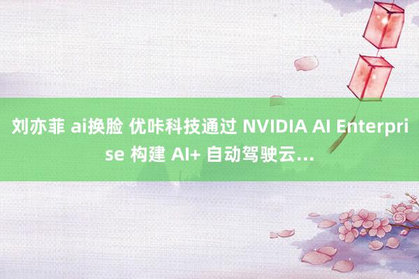 刘亦菲 ai换脸 优咔科技通过 NVIDIA AI Enterprise 构建 AI+ 自动驾驶云...