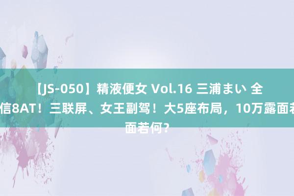 【JS-050】精液便女 Vol.16 三浦まい 全系爱信8AT！三联屏、女王副驾！大5座布局，10万露面若何？