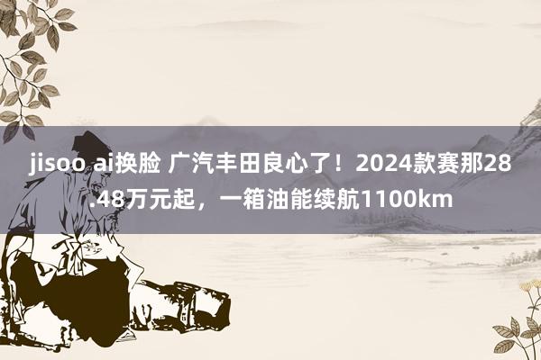 jisoo ai换脸 广汽丰田良心了！2024款赛那28.48万元起，一箱油能续航1100km