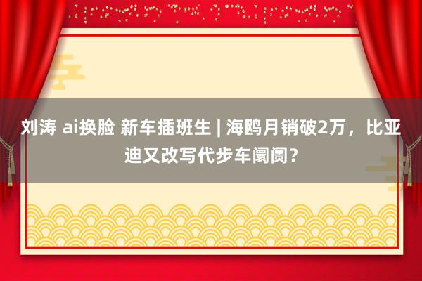 刘涛 ai换脸 新车插班生 | 海鸥月销破2万，比亚迪又改写代步车阛阓？