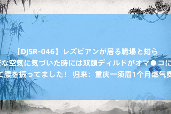 【DJSR-046】レズビアンが居る職場と知らずに来た私（ノンケ） 変な空気に気づいた時には双頭ディルドがオマ●コに挿入されて腰を振ってました！ 归来：重庆一须眉1个月燃气费23万，关掉燃气阀门后，无意发生了