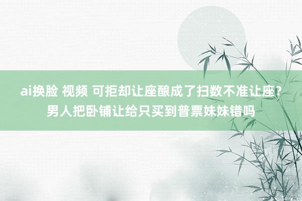 ai换脸 视频 可拒却让座酿成了扫数不准让座？男人把卧铺让给只买到普票妹妹错吗