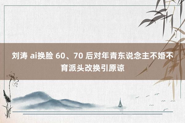 刘涛 ai换脸 60、70 后对年青东说念主不婚不育派头改换引原谅