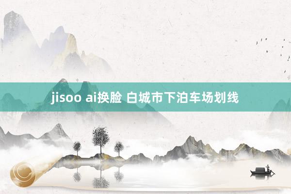 jisoo ai换脸 白城市下泊车场划线