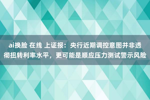 ai换脸 在线 上证报：央行近期调控意图并非透彻扭转利率水平，更可能是顺应压力测试警示风险