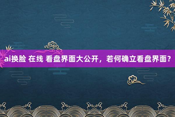 ai换脸 在线 看盘界面大公开，若何确立看盘界面？