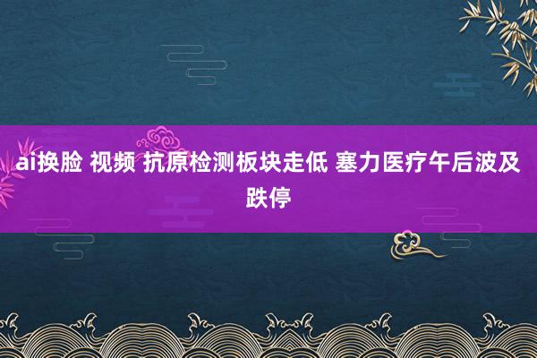 ai换脸 视频 抗原检测板块走低 塞力医疗午后波及跌停