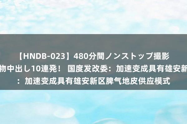 【HNDB-023】480分間ノンストップ撮影 ノーカット編集で本物中出し10連発！ 国度发改委：加速变成具有雄安新区脾气地皮供应模式