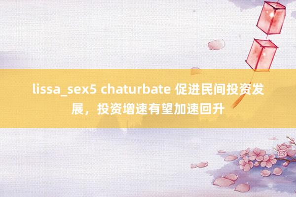 lissa_sex5 chaturbate 促进民间投资发展，投资增速有望加速回升