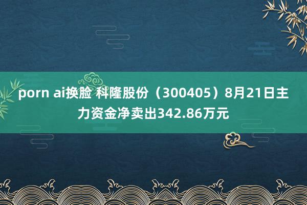 porn ai换脸 科隆股份（300405）8月21日主力资金净卖出342.86万元