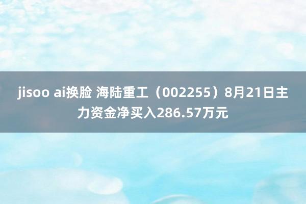 jisoo ai换脸 海陆重工（002255）8月21日主力资金净买入286.57万元