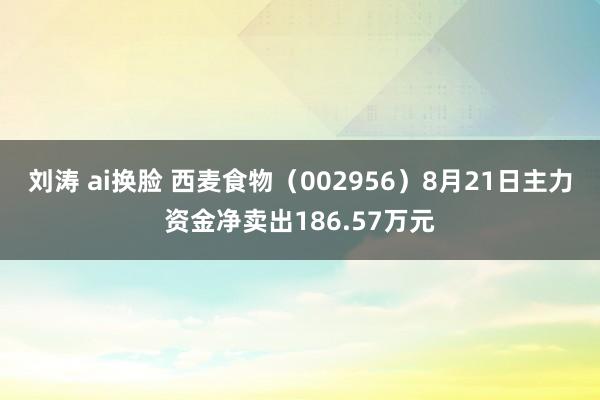 刘涛 ai换脸 西麦食物（002956）8月21日主力资金净卖出186.57万元