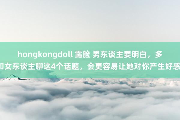 hongkongdoll 露脸 男东谈主要明白，多和女东谈主聊这4个话题，会更容易让她对你产生好感！