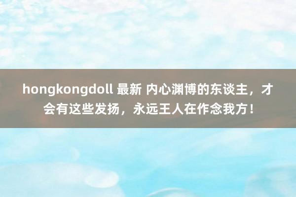 hongkongdoll 最新 内心渊博的东谈主，才会有这些发扬，永远王人在作念我方！