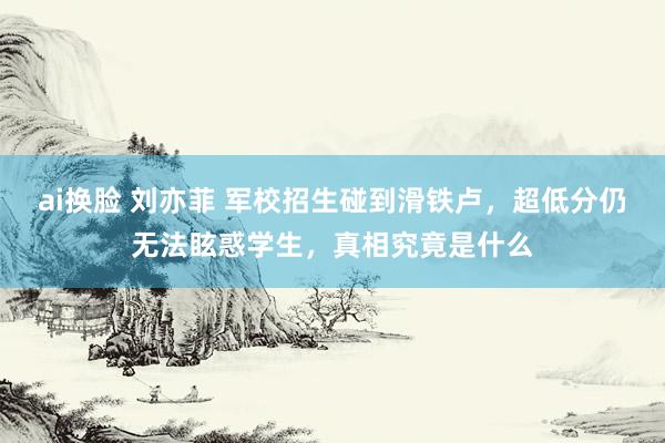 ai换脸 刘亦菲 军校招生碰到滑铁卢，超低分仍无法眩惑学生，真相究竟是什么