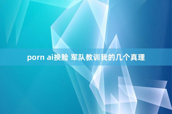 porn ai换脸 军队教训我的几个真理