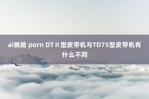 ai换脸 porn DTⅡ型皮带机与TD75型皮带机有什么不同