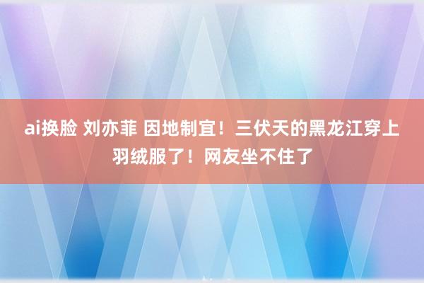 ai换脸 刘亦菲 因地制宜！三伏天的黑龙江穿上羽绒服了！网友坐不住了