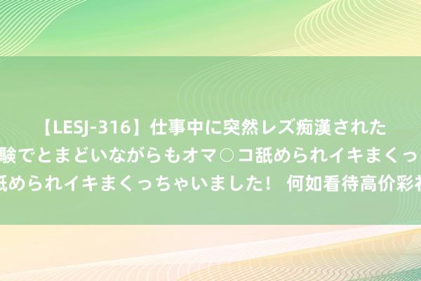 【LESJ-316】仕事中に突然レズ痴漢された私（ノンケ）初めての経験でとまどいながらもオマ○コ舐められイキまくっちゃいました！ 何如看待高价彩礼征象