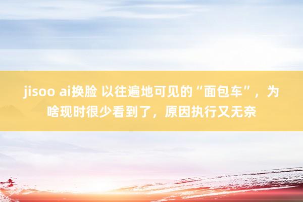 jisoo ai换脸 以往遍地可见的“面包车”，为啥现时很少看到了，原因执行又无奈