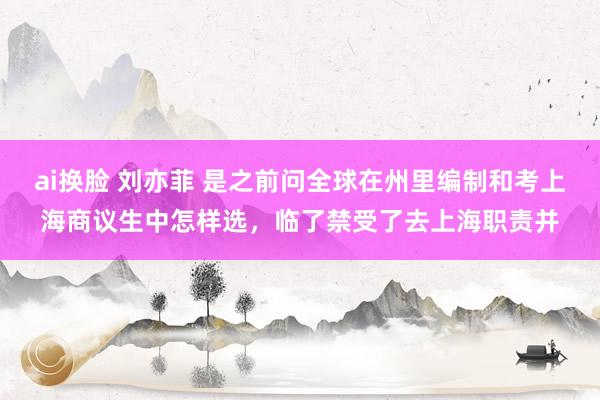 ai换脸 刘亦菲 是之前问全球在州里编制和考上海商议生中怎样选，临了禁受了去上海职责并