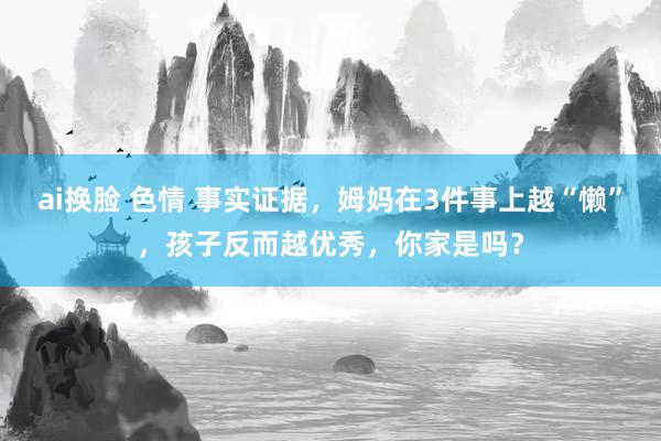 ai换脸 色情 事实证据，姆妈在3件事上越“懒”，孩子反而越优秀，你家是吗？