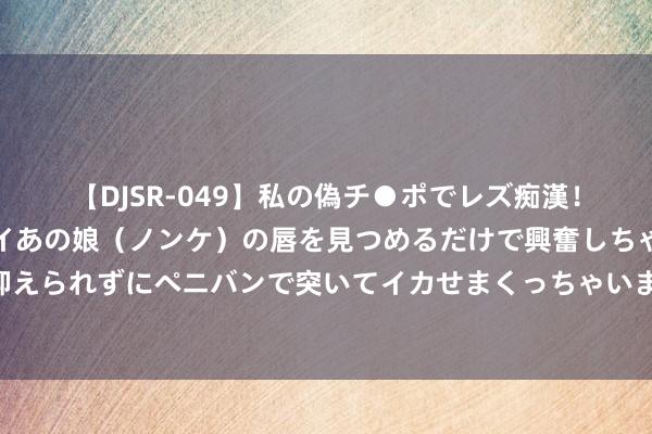 【DJSR-049】私の偽チ●ポでレズ痴漢！職場で見かけたカワイイあの娘（ノンケ）の唇を見つめるだけで興奮しちゃう私は欲求を抑えられずにペニバンで突いてイカせまくっちゃいました！ 济南长清区水发玉皇台本年或供暖