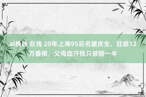 ai换脸 在线 20年上海95后名媛庆生，狂喷12万香槟，父母血汗钱只够赔一半