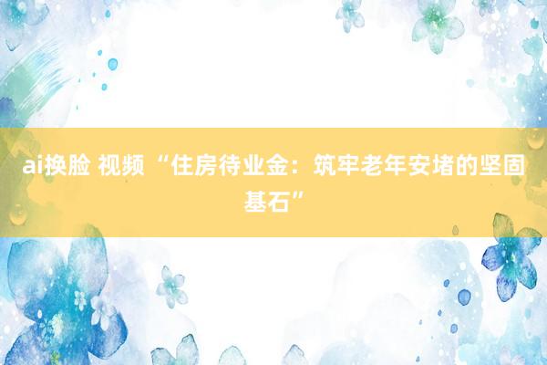 ai换脸 视频 “住房待业金：筑牢老年安堵的坚固基石”