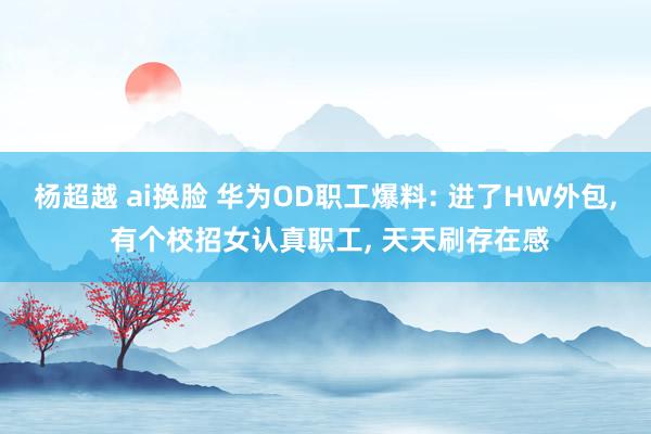 杨超越 ai换脸 华为OD职工爆料: 进了HW外包, 有个校招女认真职工, 天天刷存在感